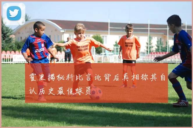 霍里揭秘科比言论背后真相称其自认历史最佳球员