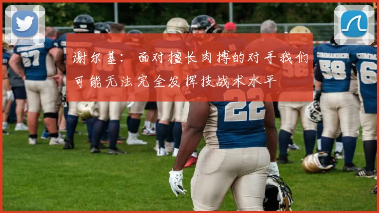 谢尔基：面对擅长肉搏的对手我们可能无法完全发挥技战术水平