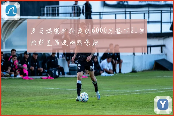 罗马诺爆料科莫以6000万签下21岁帕斯皇马设回购条款