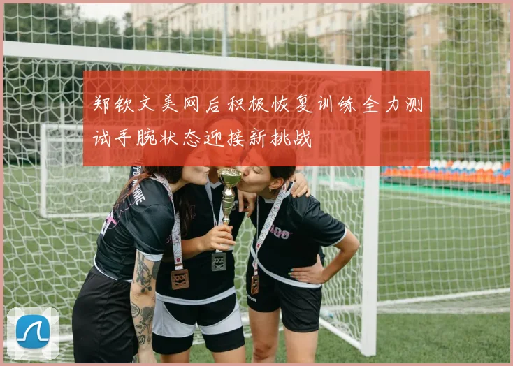郑钦文美网后积极恢复训练全力测试手腕状态迎接新挑战