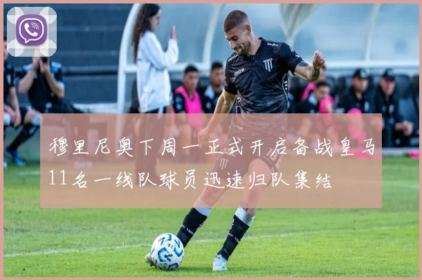 穆里尼奥下周一正式开启备战皇马11名一线队球员迅速归队集结